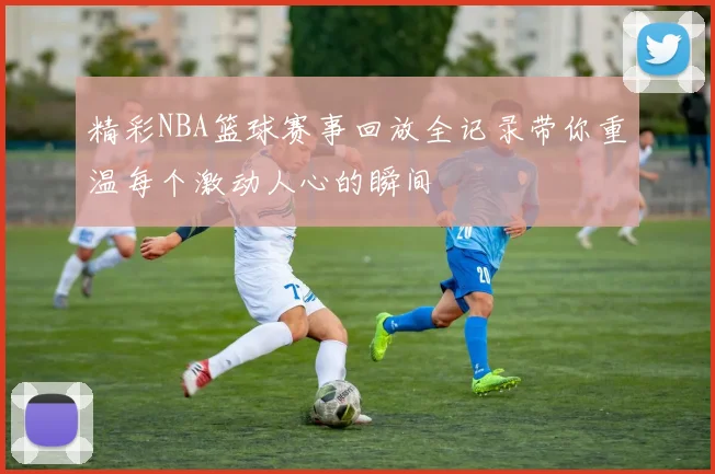 精彩NBA篮球赛事回放全记录带你重温每个激动人心的瞬间