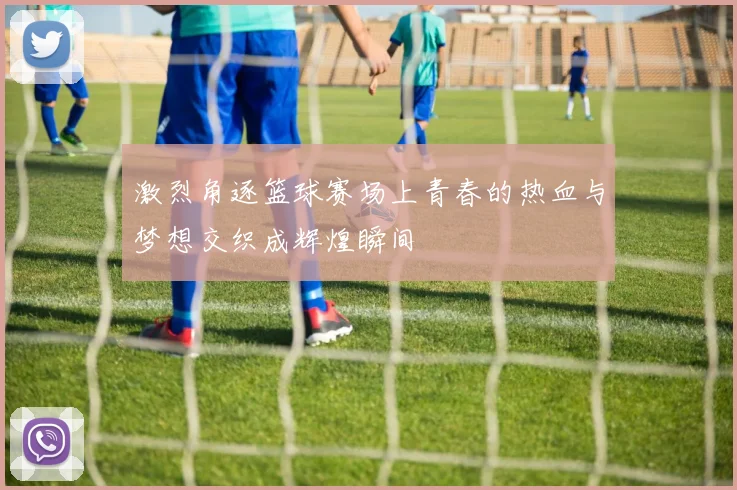 激烈角逐篮球赛场上青春的热血与梦想交织成辉煌瞬间