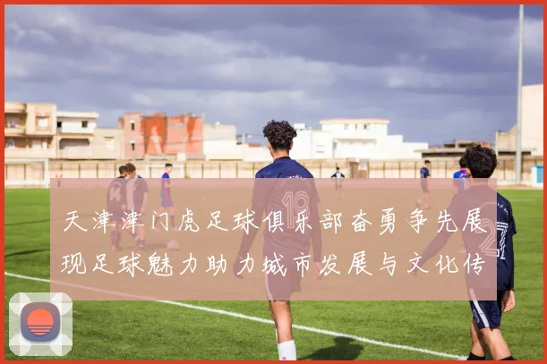 天津津门虎足球俱乐部奋勇争先展现足球魅力助力城市发展与文化传播