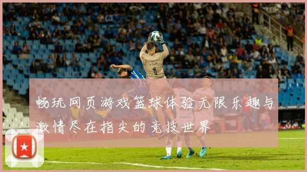 畅玩网页游戏篮球体验无限乐趣与激情尽在指尖的竞技世界