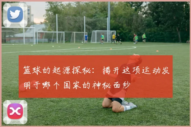 篮球的起源探秘：揭开这项运动发明于哪个国家的神秘面纱