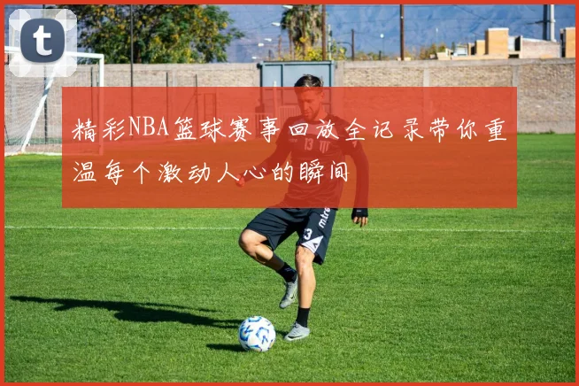 精彩NBA篮球赛事回放全记录带你重温每个激动人心的瞬间